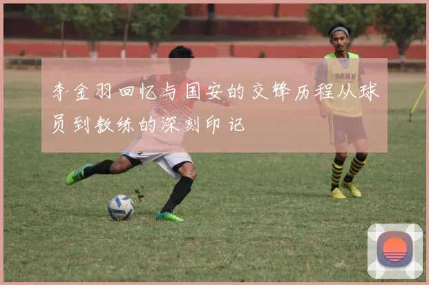 李金羽回忆与国安的交锋历程从球员到教练的深刻印记