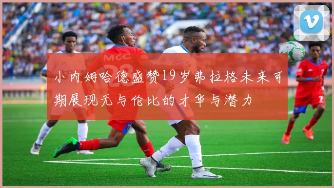 小内姆哈德盛赞19岁弗拉格未来可期展现无与伦比的才华与潜力