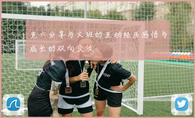 克六分享与文班的互动经历感悟与成长的双向交流