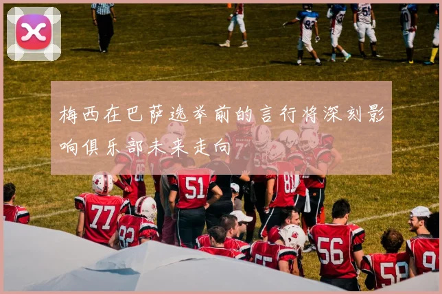 梅西在巴萨选举前的言行将深刻影响俱乐部未来走向