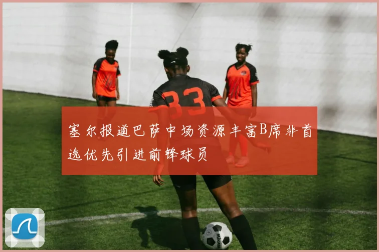 塞尔报道巴萨中场资源丰富B席非首选优先引进前锋球员