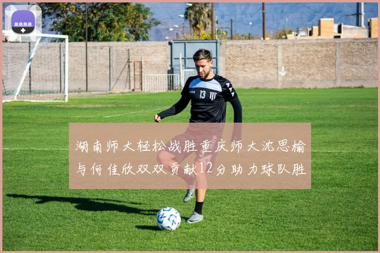 湖南师大轻松战胜重庆师大沈思榆与何佳欣双双贡献12分助力球队胜利