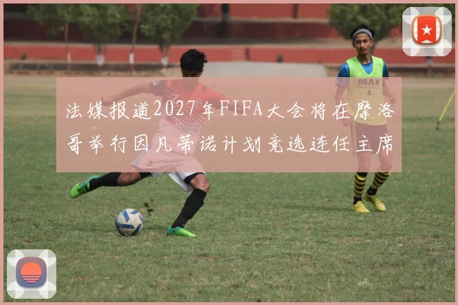 法媒报道2027年FIFA大会将在摩洛哥举行因凡蒂诺计划竞选连任主席