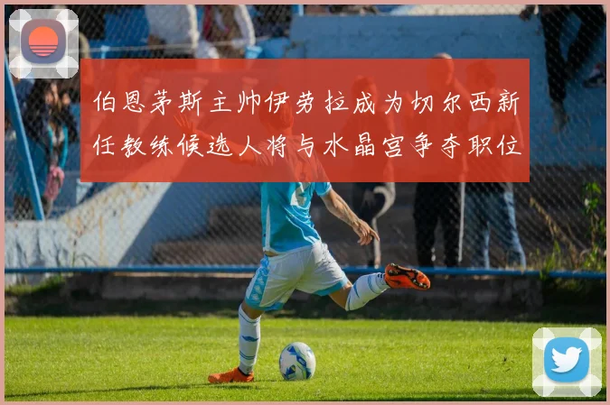 伯恩茅斯主帅伊劳拉成为切尔西新任教练候选人将与水晶宫争夺职位