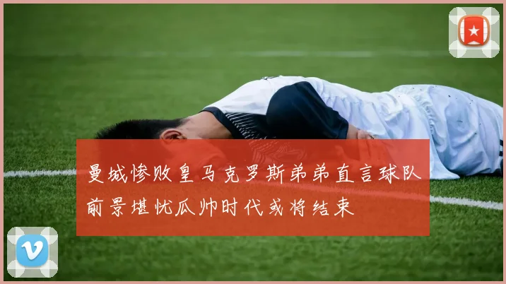 曼城惨败皇马克罗斯弟弟直言球队前景堪忧瓜帅时代或将结束