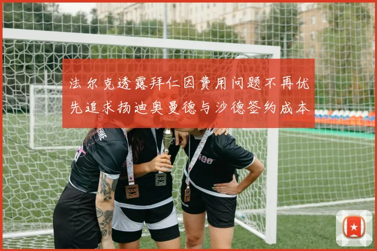 法尔克透露拜仁因费用问题不再优先追求扬迪奥曼德与沙德签约成本高昂