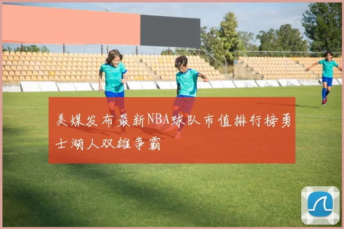 美媒发布最新NBA球队市值排行榜勇士湖人双雄争霸