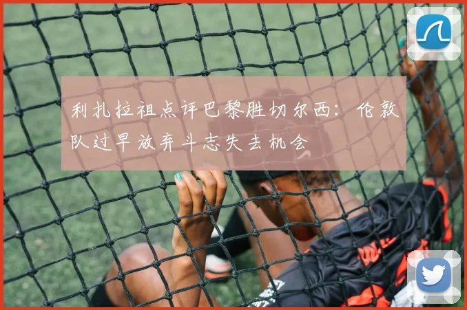 利扎拉祖点评巴黎胜切尔西：伦敦队过早放弃斗志失去机会
