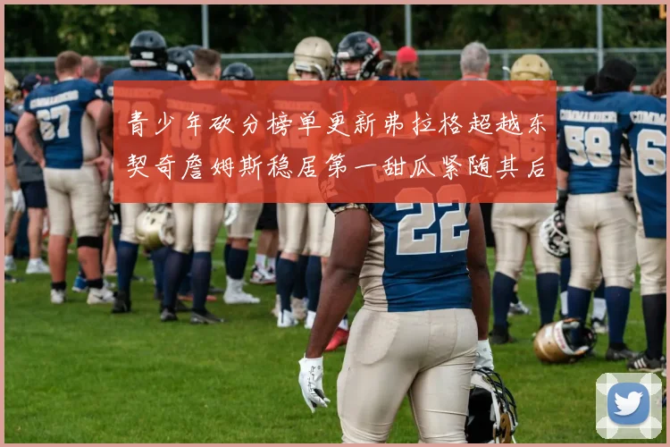 青少年砍分榜单更新弗拉格超越东契奇詹姆斯稳居第一甜瓜紧随其后