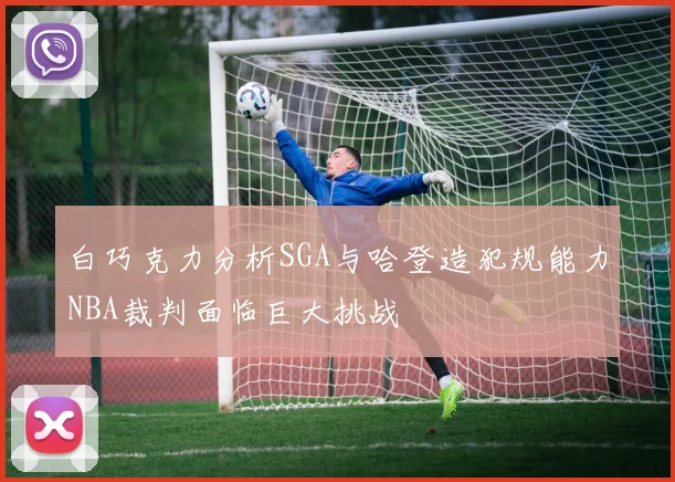 白巧克力分析SGA与哈登造犯规能力NBA裁判面临巨大挑战