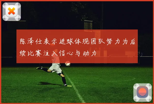 陈泽仕表示进球体现团队努力为后续比赛注入信心与动力